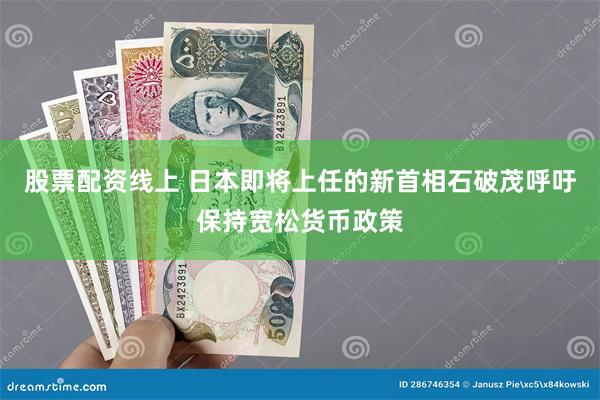 股票配资线上 日本即将上任的新首相石破茂呼吁保持宽松货币政策