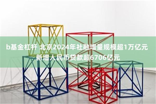 b基金杠杆 北京2024年社融增量规模超1万亿元 新增人民币贷款超6706亿元