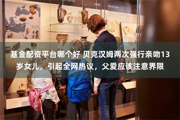 基金配资平台哪个好 贝克汉姆两次强行亲吻13岁女儿，引起全网热议，父爱应该注意界限