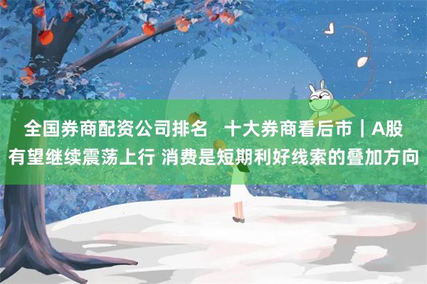 全国券商配资公司排名   十大券商看后市｜A股有望继续震荡上行 消费是短期利好线索的叠加方向