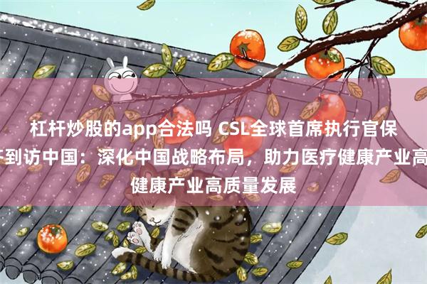 杠杆炒股的app合法吗 CSL全球首席执行官保罗·麦肯齐到访中国：深化中国战略布局，助力医疗健康产业高质量发展