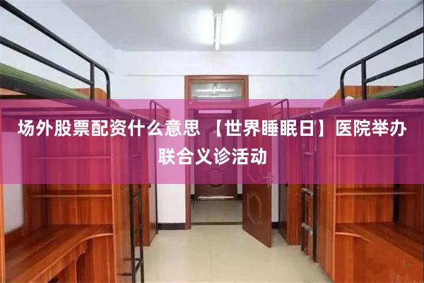 场外股票配资什么意思 【世界睡眠日】医院举办联合义诊活动