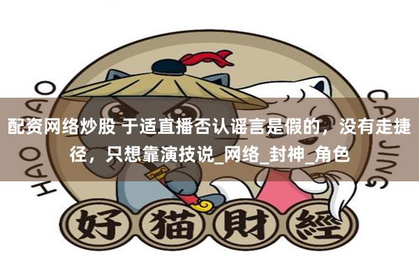 配资网络炒股 于适直播否认谣言是假的，没有走捷径，只想靠演技说_网络_封神_角色