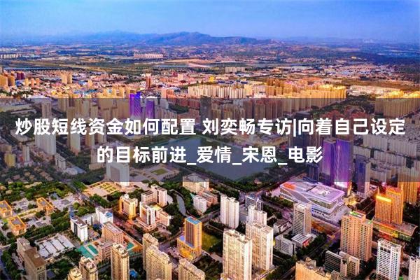 炒股短线资金如何配置 刘奕畅专访|向着自己设定的目标前进_爱情_宋恩_电影