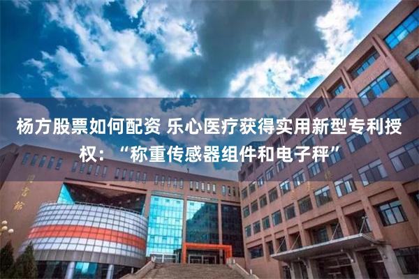 杨方股票如何配资 乐心医疗获得实用新型专利授权：“称重传感器组件和电子秤”