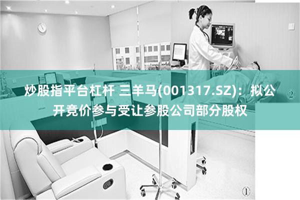炒股指平台杠杆 三羊马(001317.SZ)：拟公开竞价参与受让参股公司部分股权