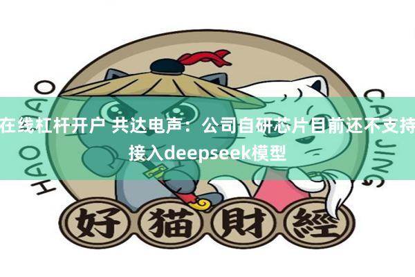 在线杠杆开户 共达电声：公司自研芯片目前还不支持接入deepseek模型
