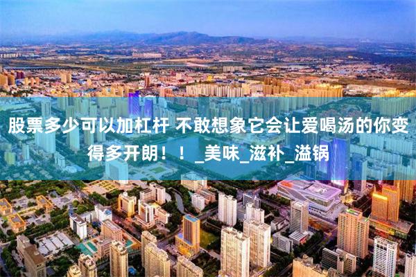 股票多少可以加杠杆 不敢想象它会让爱喝汤的你变得多开朗！！_美味_滋补_溢锅