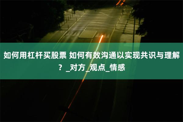 如何用杠杆买股票 如何有效沟通以实现共识与理解？_对方_观点_情感