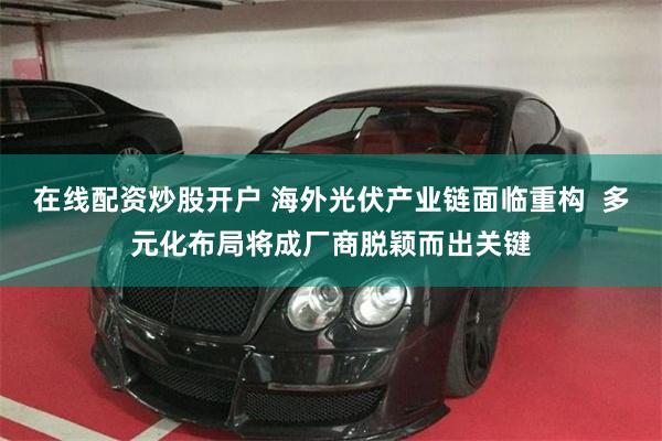 在线配资炒股开户 海外光伏产业链面临重构  多元化布局将成厂商脱颖而出关键