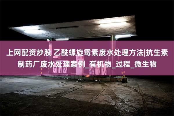 上网配资炒股 乙酰螺旋霉素废水处理方法|抗生素制药厂废水处理案例_有机物_过程_微生物