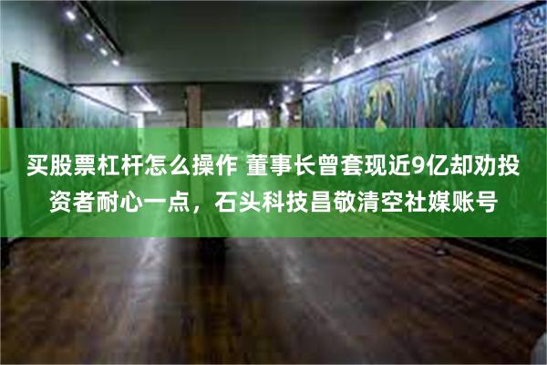买股票杠杆怎么操作 董事长曾套现近9亿却劝投资者耐心一点，石头科技昌敬清空社媒账号