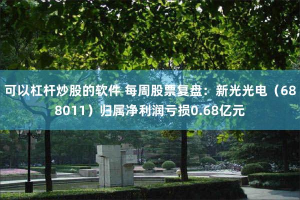 可以杠杆炒股的软件 每周股票复盘：新光光电（688011）归属净利润亏损0.68亿元