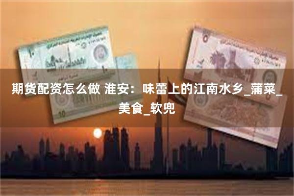 期货配资怎么做 淮安：味蕾上的江南水乡_蒲菜_美食_软兜