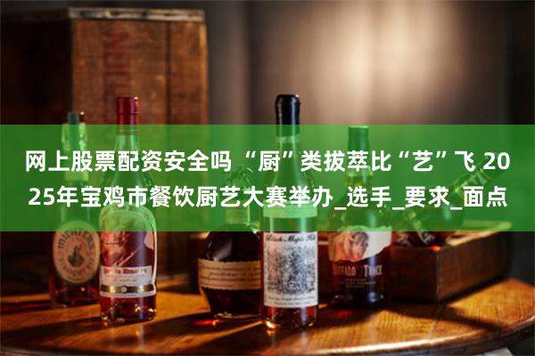 网上股票配资安全吗 “厨”类拔萃比“艺”飞 2025年宝鸡市餐饮厨艺大赛举办_选手_要求_面点