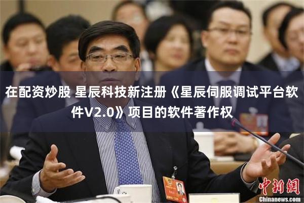 在配资炒股 星辰科技新注册《星辰伺服调试平台软件V2.0》项目的软件著作权