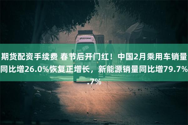 期货配资手续费 春节后开门红！中国2月乘用车销量同比增26.0%恢复正增长，新能源销量同比增79.7%