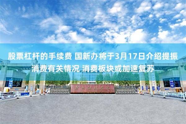 股票杠杆的手续费 国新办将于3月17日介绍提振消费有关情况 消费板块或加速复苏