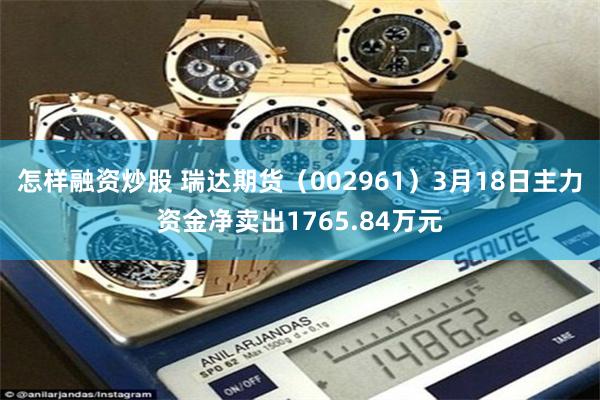 怎样融资炒股 瑞达期货（002961）3月18日主力资金净卖出1765.84万元