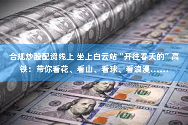 合规炒股配资线上 坐上白云站“开往春天的”高铁：带你看花、看山、看球、看浪漫……
