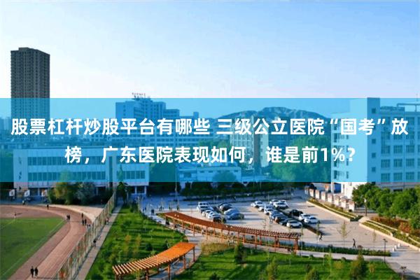 股票杠杆炒股平台有哪些 三级公立医院“国考”放榜，广东医院表现如何，谁是前1%？