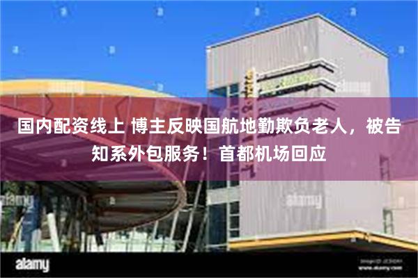 国内配资线上 博主反映国航地勤欺负老人，被告知系外包服务！首都机场回应