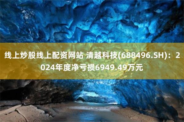 线上炒股线上配资网站 清越科技(688496.SH)：2024年度净亏损6949.49万元