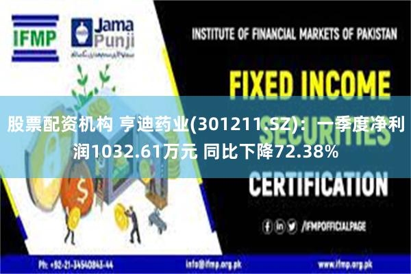 股票配资机构 亨迪药业(301211.SZ)：一季度净利润1032.61万元 同比下降72.38%