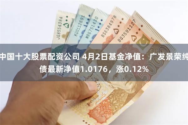中国十大股票配资公司 4月2日基金净值：广发景荣纯债最新净值1.0176，涨0.12%