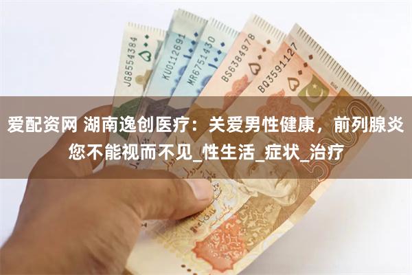 爱配资网 湖南逸创医疗：关爱男性健康，前列腺炎您不能视而不见_性生活_症状_治疗