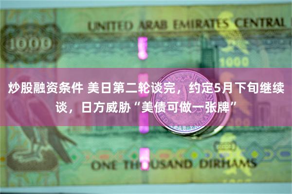 炒股融资条件 美日第二轮谈完，约定5月下旬继续谈，日方威胁“美债可做一张牌”