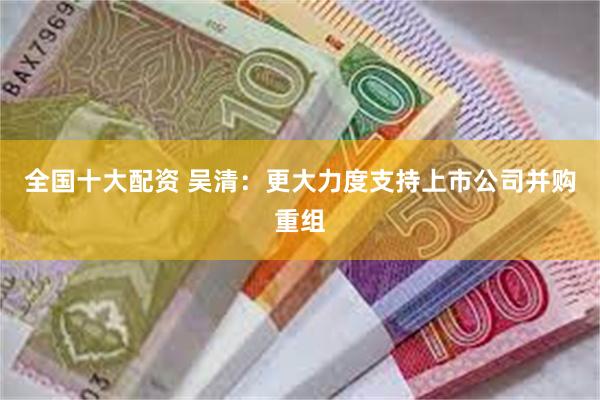 全国十大配资 吴清：更大力度支持上市公司并购重组