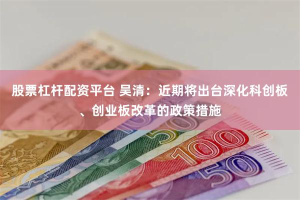 股票杠杆配资平台 吴清：近期将出台深化科创板、创业板改革的政策措施