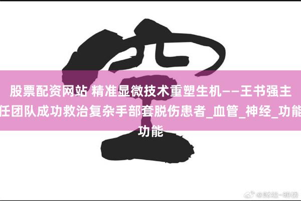 股票配资网站 精准显微技术重塑生机——王书强主任团队成功救治复杂手部套脱伤患者_血管_神经_功能