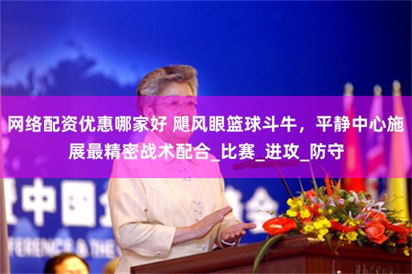 网络配资优惠哪家好 飓风眼篮球斗牛，平静中心施展最精密战术配合_比赛_进攻_防守