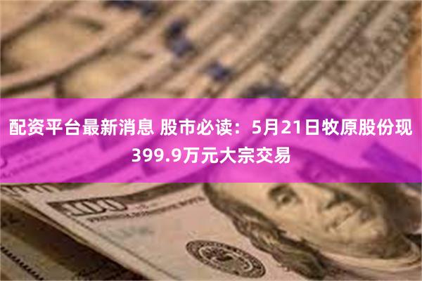 配资平台最新消息 股市必读：5月21日牧原股份现399.9万元大宗交易