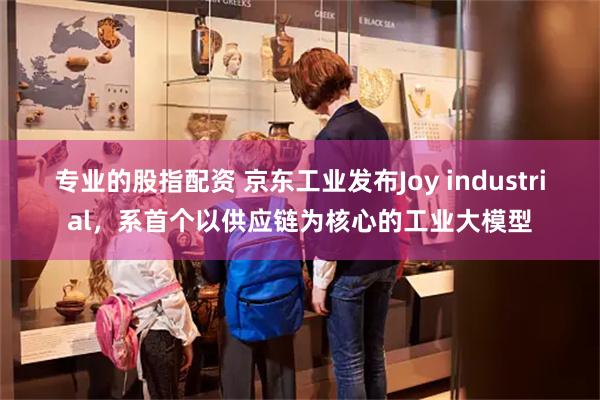专业的股指配资 京东工业发布Joy industrial，系首个以供应链为核心的工业大模型