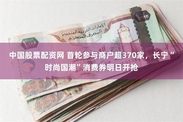 中国股票配资网 首轮参与商户超370家，长宁“时尚国潮”消费券明日开抢