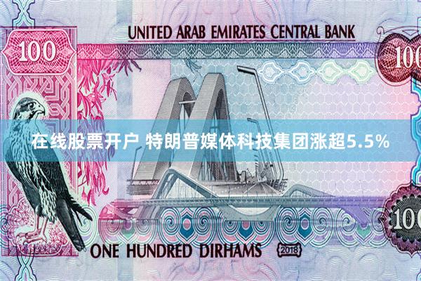 在线股票开户 特朗普媒体科技集团涨超5.5%