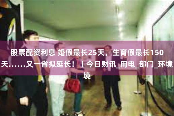 股票配资利息 婚假最长25天，生育假最长150天……又一省拟延长！丨今日财讯_用电_部门_环境