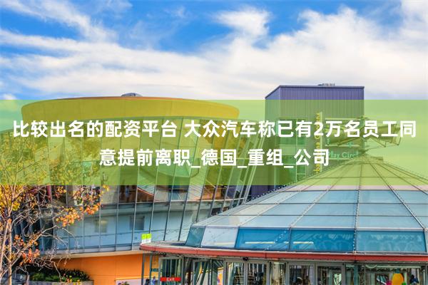 比较出名的配资平台 大众汽车称已有2万名员工同意提前离职_德国_重组_公司