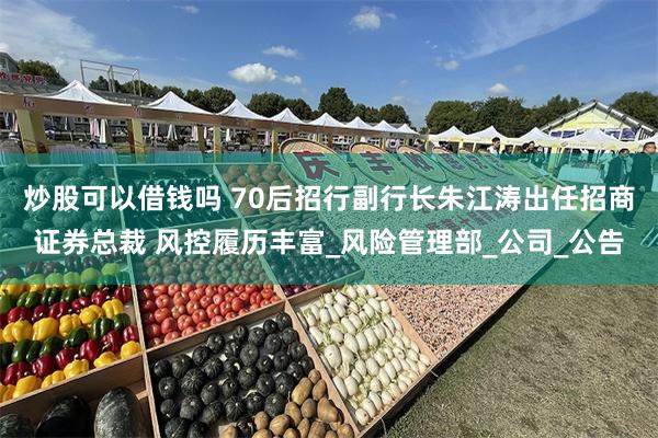 炒股可以借钱吗 70后招行副行长朱江涛出任招商证券总裁 风控履历丰富_风险管理部_公司_公告