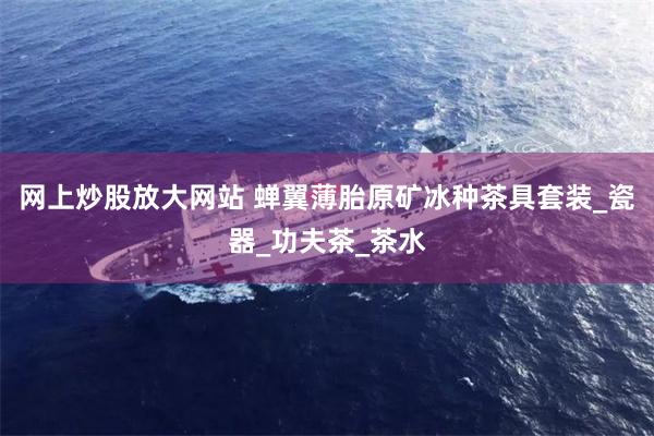 网上炒股放大网站 蝉翼薄胎原矿冰种茶具套装_瓷器_功夫茶_茶水