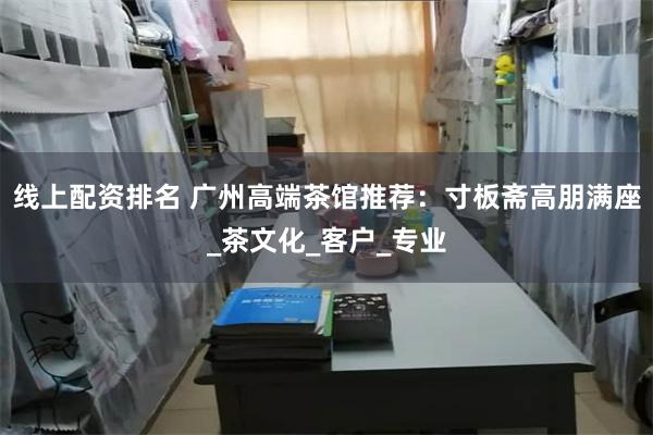 线上配资排名 广州高端茶馆推荐：寸板斋高朋满座_茶文化_客户_专业