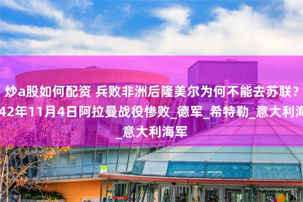 炒a股如何配资 兵败非洲后隆美尔为何不能去苏联？1942年11月4日阿拉曼战役惨败_德军_希特勒_意大利海军