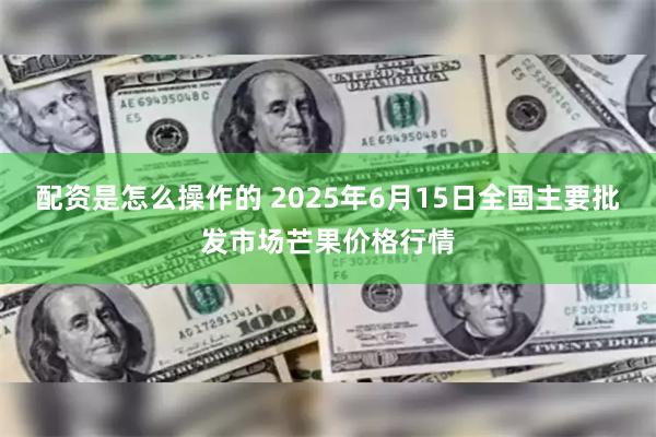 配资是怎么操作的 2025年6月15日全国主要批发市场芒果价格行情