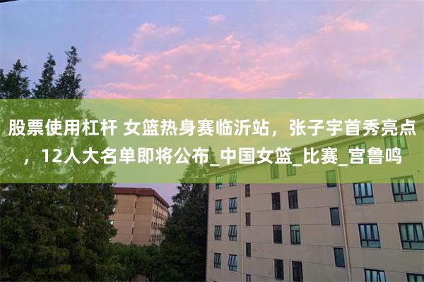 股票使用杠杆 女篮热身赛临沂站，张子宇首秀亮点，12人大名单即将公布_中国女篮_比赛_宫鲁鸣