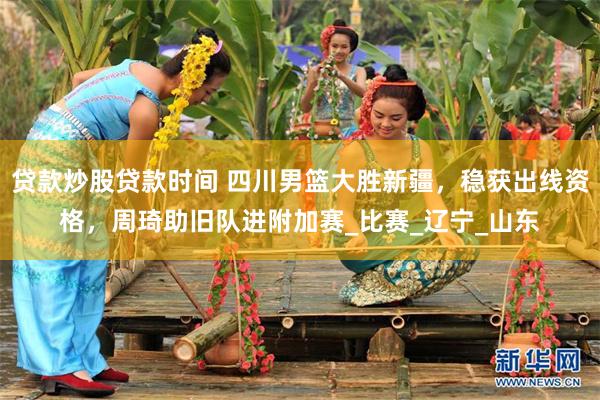 贷款炒股贷款时间 四川男篮大胜新疆，稳获出线资格，周琦助旧队进附加赛_比赛_辽宁_山东