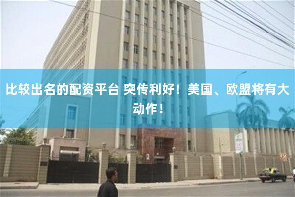比较出名的配资平台 突传利好！美国、欧盟将有大动作！