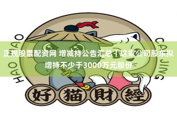 正规股票配资网 增减持公告汇总丨这家公司股东拟增持不少于3000万元股份